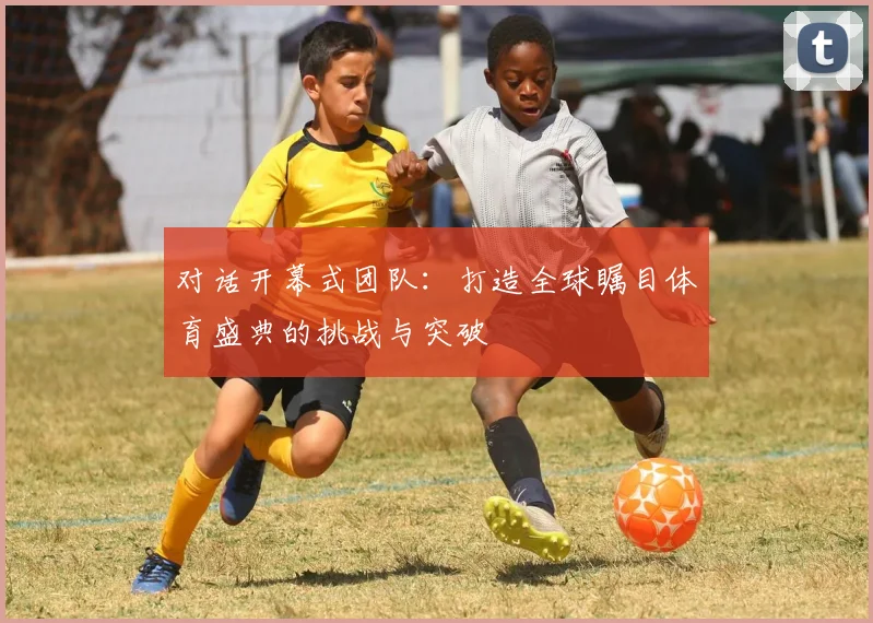 对话开幕式团队：打造全球瞩目体育盛典的挑战与突破