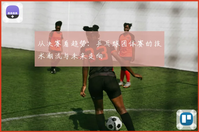 从决赛看趋势：乒乓球团体赛的技术潮流与未来走向