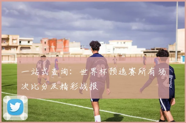 一站式查询：世界杯预选赛所有场次比分及精彩战报
